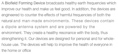 A Bioﬁeld Forming Device broadcasts healthy earth frequencies which improve our health and make us feel good. In addition, the devices are engineered to counter the effects of harmful frequencies of both the natural and man-made environments. These devices contain a dipole antenna system and are powered by the environment. They create a healthy resonance with the body, thus strengthening it. Our devices are designed for personal and for whole-house use. The devices will help to improve the health of everyone in the home or office.