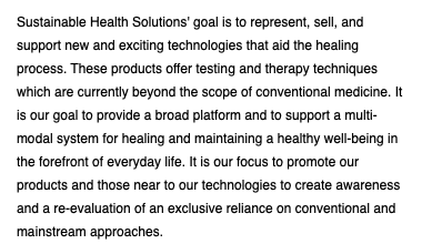 Sustainable Health Solutions' goal is to represent, sell, and support new and exciting technologies that aid the healing process. These products offer testing and therapy techniques which are currently beyond the scope of conventional medicine. It is our goal to provide a broad platform and to support a multi-modal system for healing and maintaining a healthy well-being in the forefront of everyday life. It is our focus to promote our products and those near to our technologies to create awareness and a re-evaluation of an exclusive reliance on conventional and mainstream approaches.