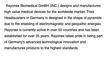 Rayonex Biomedical GmBH (INC.) designs and manufactures high value medical devices for the worldwide market. Their Headquarters in Germany is designed in the shape of pyramids due to the shielding of electromagnetic and geopathic energies. Rayonex is currently active in over 50 countries and has been established for over 35 years. Rayonex takes pride in being part of Germany's advanced technological innovation and manufactures products to the highest standards.
