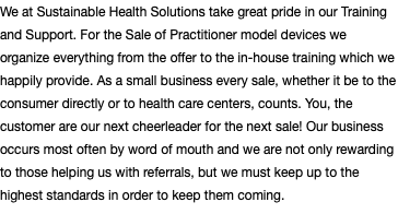 We at Sustainable Health Solutions take great pride in our Training and Support. For the Sale of Practitioner model devices we organize everything from the offer to the in-house training which we happily provide. As a small business every sale, whether it be to the consumer directly or to health care centers, counts. You, the customer are our next cheerleader for the next sale! Our business occurs most often by word of mouth and we are not only rewarding to those helping us with referrals, but we must keep up to the highest standards in order to keep them coming.