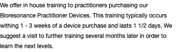 We offer in house training to practitioners purchasing our Bioresonance Practitioner Devices. This training typically occurs withing 1 - 3 weeks of a device purchase and lasts 1 1/2 days. We suggest a visit to further training several months later in order to learn the next levels.