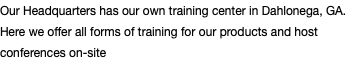Our Headquarters has our own training center in Dahlonega, GA. Here we offer all forms of training for our products and host conferences on-site