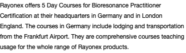 Rayonex offers 5 Day Courses for Bioresonance Practitioner Certification at their headquarters in Germany and in London England. The courses in Germany include lodging and transportation from the Frankfurt Airport. They are comprehensive courses teaching usage for the whole range of Rayonex products.
