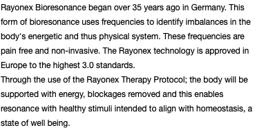 Rayonex Bioresonance began over 35 years ago in Germany. This form of bioresonance uses frequencies to identify imbalances in the body's energetic and thus physical system. These frequencies are pain free and non-invasive. The Rayonex technology is approved in Europe to the highest 3.0 standards. Through the use of the Rayonex Therapy Protocol; the body will be supported with energy, blockages removed and this enables resonance with healthy stimuli intended to align with homeostasis, a state of well being.